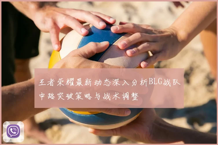 王者荣耀最新动态深入分析BLG战队中路突破策略与战术调整