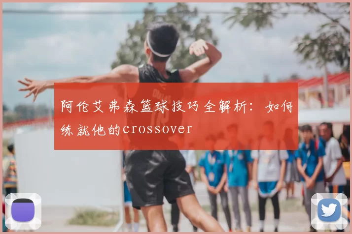 阿伦艾弗森篮球技巧全解析：如何练就他的crossover