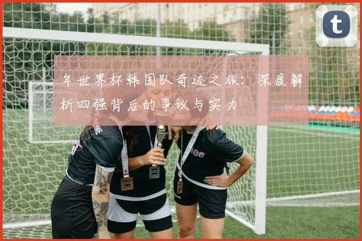 年世界杯韩国队奇迹之旅：深度解析四强背后的争议与实力