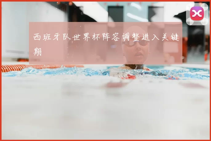 西班牙队世界杯阵容调整进入关键期