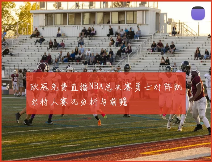 欧冠免费直播NBA总决赛勇士对阵凯尔特人赛况分析与前瞻