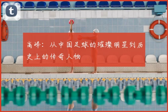高峰：从中国足球的璀璨明星到历史上的传奇人物