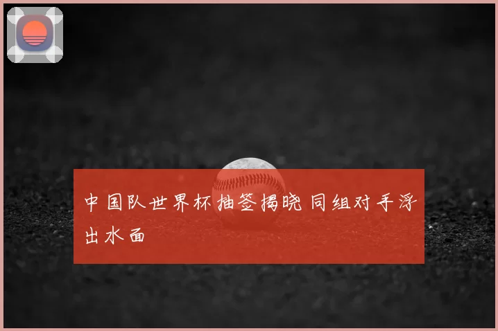 中国队世界杯抽签揭晓 同组对手浮出水面