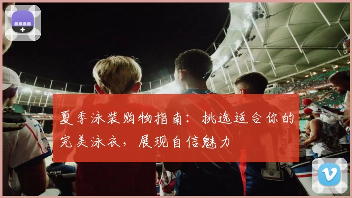 夏季泳装购物指南：挑选适合你的完美泳衣，展现自信魅力