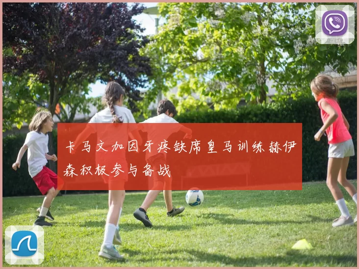 卡马文加因牙疼缺席皇马训练赫伊森积极参与备战