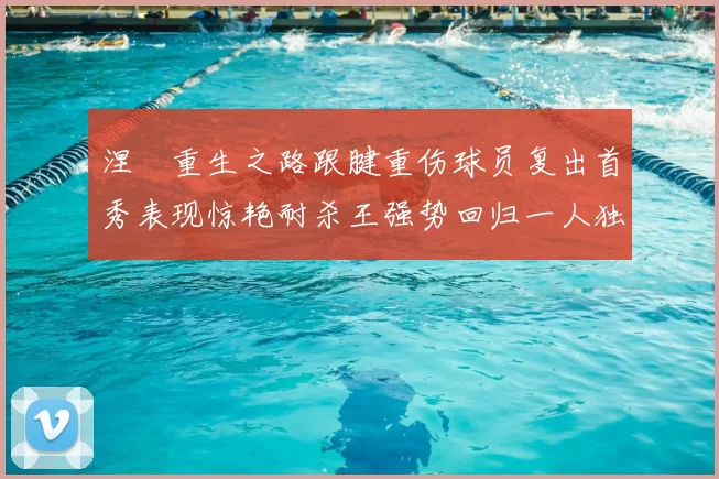 涅槃重生之路跟腱重伤球员复出首秀表现惊艳耐杀王强势回归一人独得30分以上