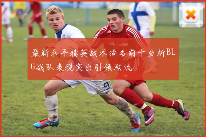 最新和平精英战术排名前十分析BLG战队表现突出引领潮流