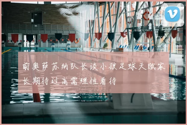 前奥萨苏纳队长谈小孩足球天赋家长期待过高需理性看待