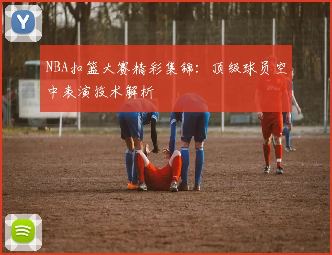 NBA扣篮大赛精彩集锦：顶级球员空中表演技术解析