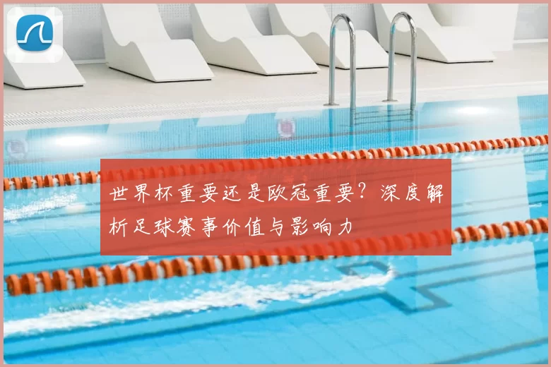 世界杯重要还是欧冠重要？深度解析足球赛事价值与影响力