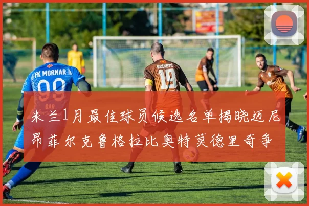 米兰1月最佳球员候选名单揭晓迈尼昂菲尔克鲁格拉比奥特莫德里奇争夺荣誉