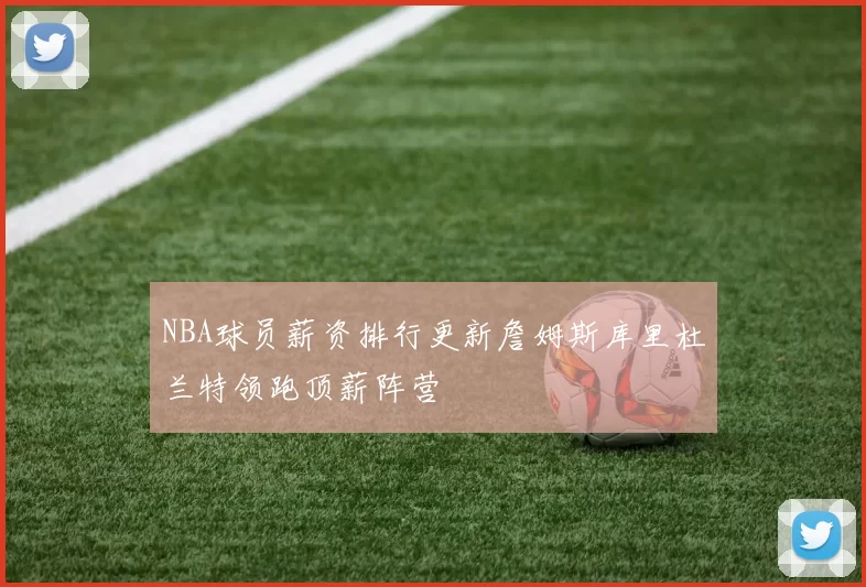 NBA球员薪资排行更新詹姆斯库里杜兰特领跑顶薪阵营