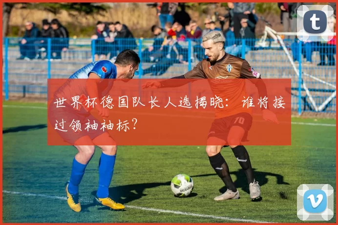 世界杯德国队长人选揭晓:谁将接过领袖袖标?