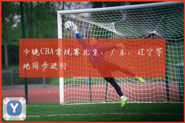 今晚CBA常规赛北京、广东、辽宁等地同步进行