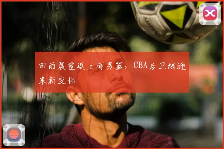 田雨晨重返上海男篮，CBA后卫线迎来新变化