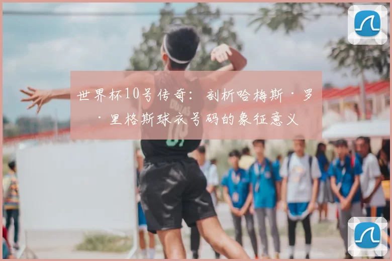 世界杯10号传奇:剖析哈梅斯·罗德里格斯球衣号码的象征意义