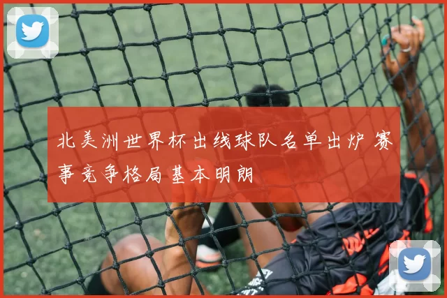 北美洲世界杯出线球队名单出炉 赛事竞争格局基本明朗
