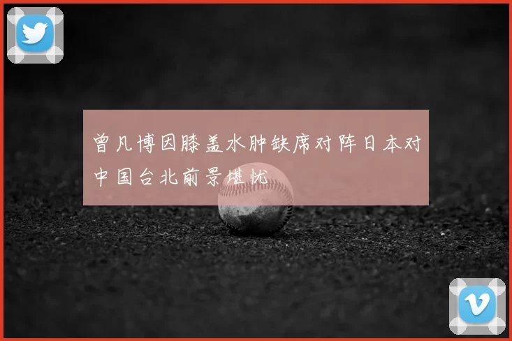 曾凡博因膝盖水肿缺席对阵日本对中国台北前景堪忧