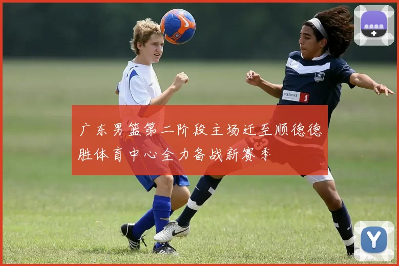 广东男篮第二阶段主场迁至顺德德胜体育中心全力备战新赛季