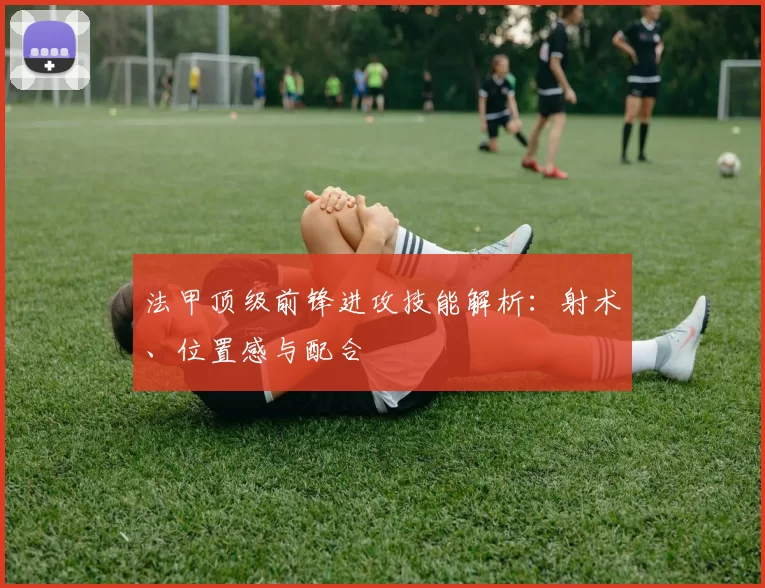 法甲顶级前锋进攻技能解析：射术、位置感与配合