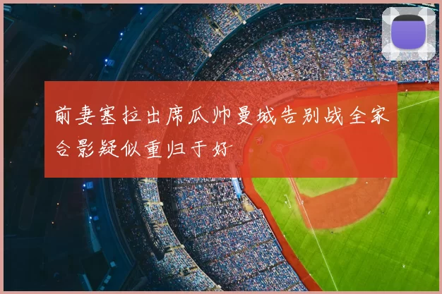 前妻塞拉出席瓜帅曼城告别战全家合影疑似重归于好
