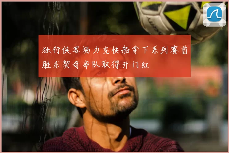 独行侠客场力克快船拿下系列赛首胜东契奇率队取得开门红