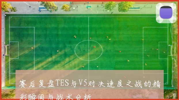 赛后复盘TES与V5对决速度之战的精彩瞬间与战术分析
