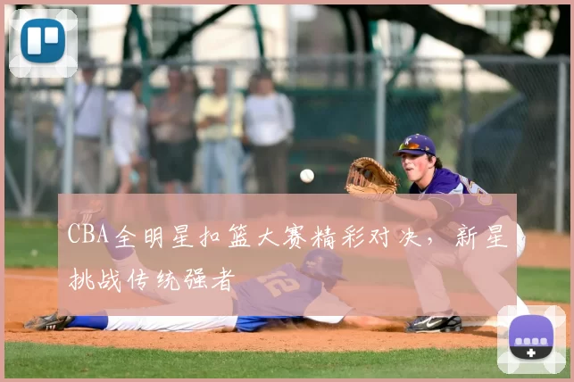 CBA全明星扣篮大赛精彩对决，新星挑战传统强者