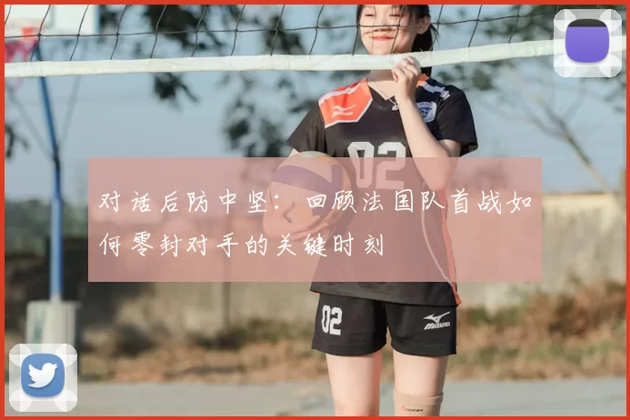 对话后防中坚：回顾法国队首战如何零封对手的关键时刻