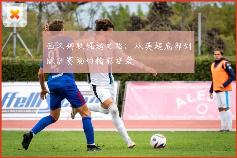 西汉姆联崛起之路：从英超底部到欧洲赛场的精彩逆袭