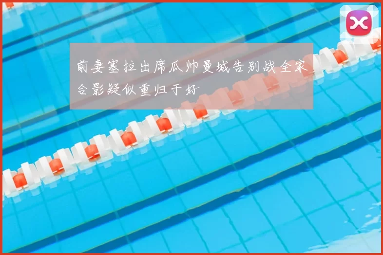 前妻塞拉出席瓜帅曼城告别战全家合影疑似重归于好