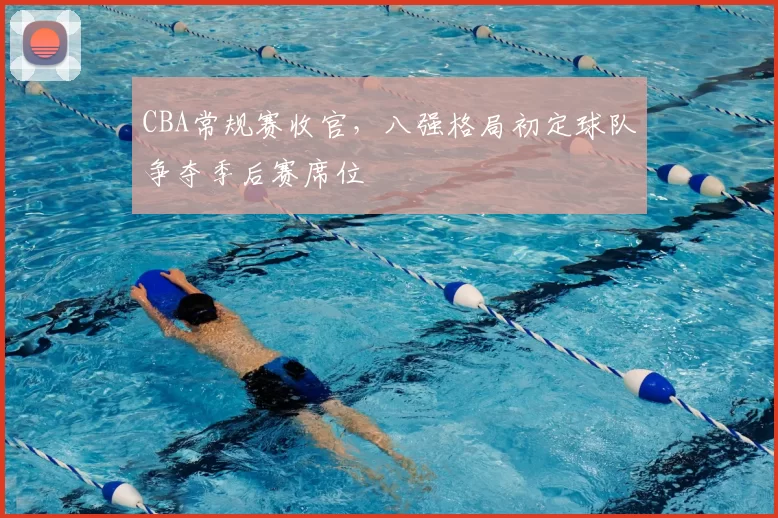 CBA常规赛收官，八强格局初定球队争夺季后赛席位
