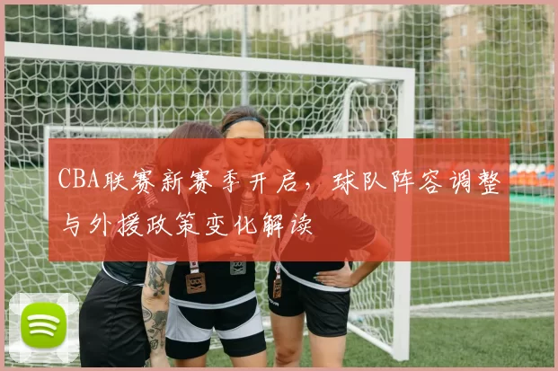 CBA联赛新赛季开启，球队阵容调整与外援政策变化解读
