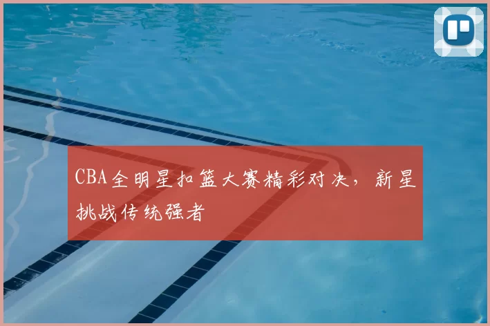 CBA全明星扣篮大赛精彩对决,新星挑战传统强者