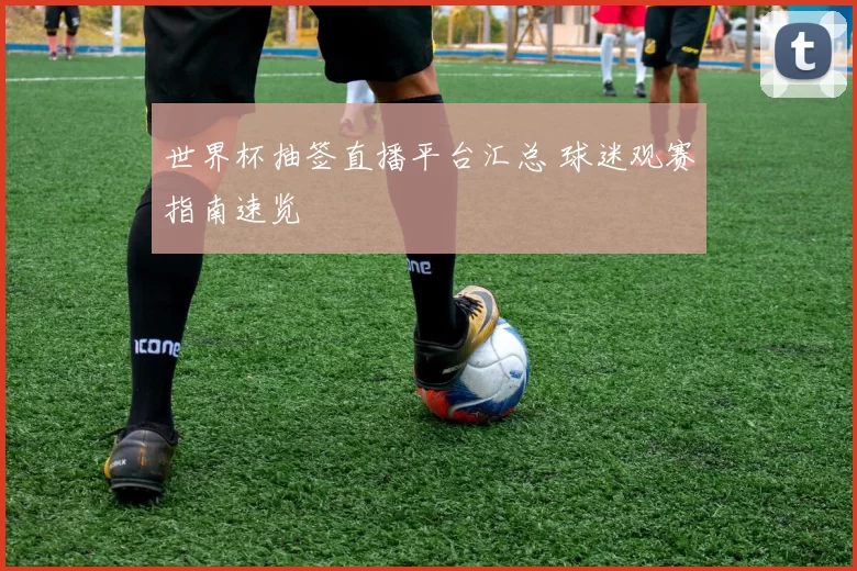 世界杯抽签直播平台汇总 球迷观赛指南速览