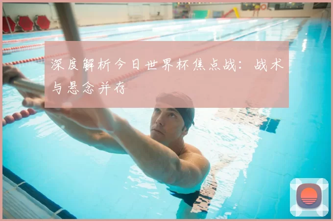 深度解析今日世界杯焦点战:战术与悬念并存