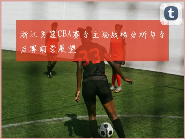 浙江男篮CBA赛季主场战绩分析与季后赛前景展望