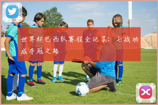 世界杯巴西队赛程全记录：七战功成夺冠之路
