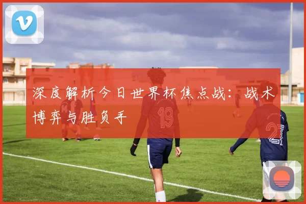 深度解析今日世界杯焦点战：战术博弈与胜负手