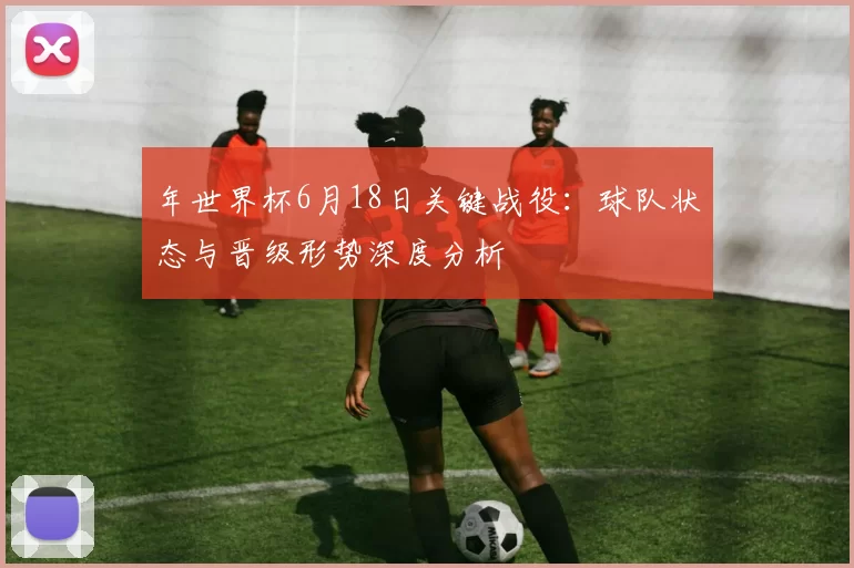 年世界杯6月18日关键战役:球队状态与晋级形势深度分析