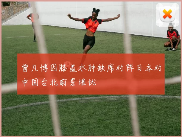 曾凡博因膝盖水肿缺席对阵日本对中国台北前景堪忧