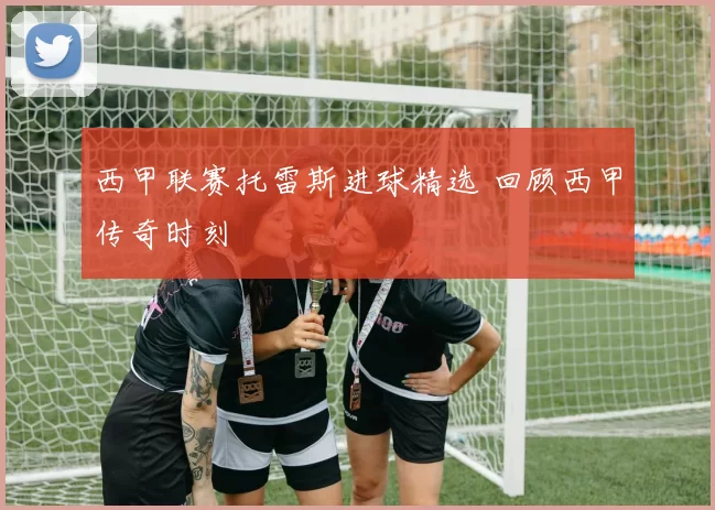 西甲联赛托雷斯进球精选 回顾西甲传奇时刻
