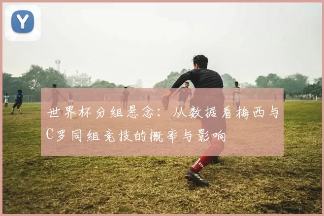 世界杯分组悬念:从数据看梅西与C罗同组竞技的概率与影响
