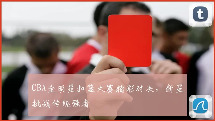 CBA全明星扣篮大赛精彩对决，新星挑战传统强者