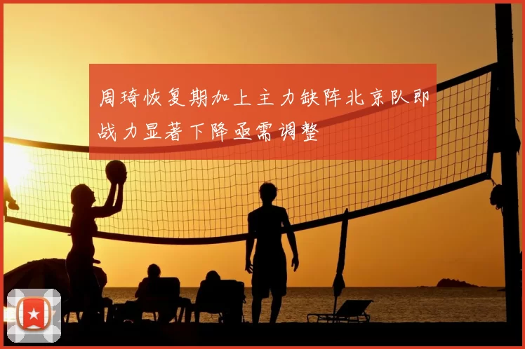 周琦恢复期加上主力缺阵北京队即战力显著下降亟需调整