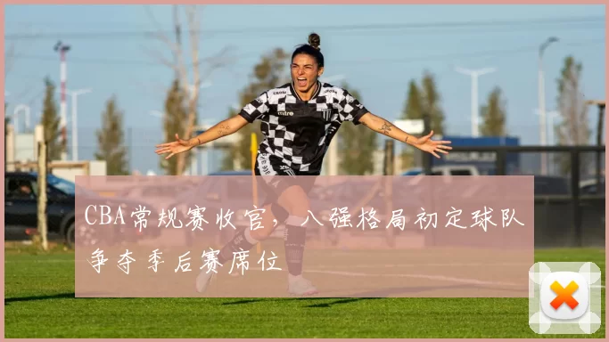 CBA常规赛收官,八强格局初定球队争夺季后赛席位