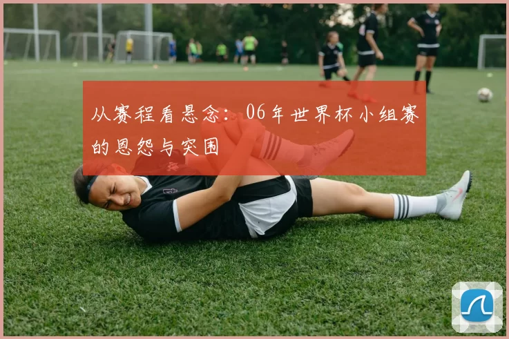 从赛程看悬念：06年世界杯小组赛的恩怨与突围