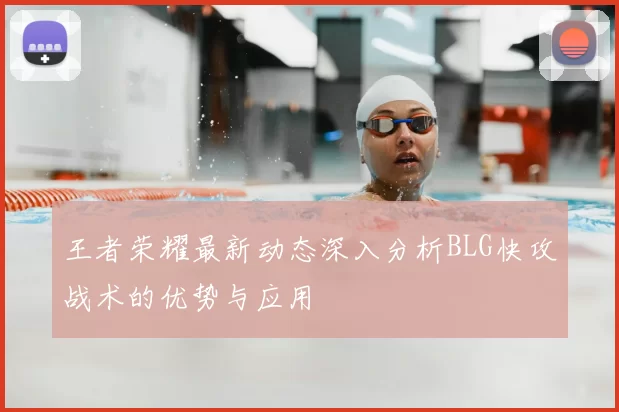王者荣耀最新动态深入分析BLG快攻战术的优势与应用