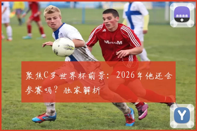 聚焦C罗世界杯前景:2026年他还会参赛吗?独家解析
