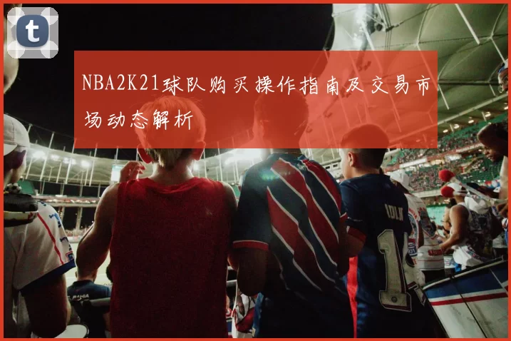 NBA2K21球队购买操作指南及交易市场动态解析